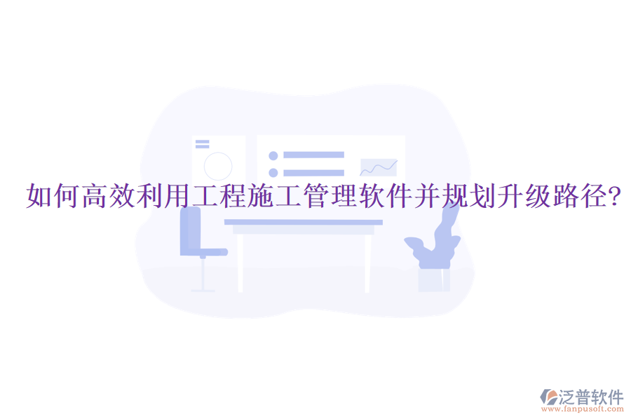 如何高效利用工程施工管理軟件并規(guī)劃升級(jí)路徑?